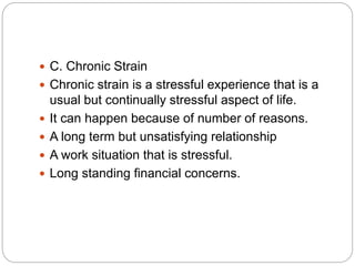  C. Chronic Strain
 Chronic strain is a stressful experience that is a
usual but continually stressful aspect of life.
 It can happen because of number of reasons.
 A long term but unsatisfying relationship
 A work situation that is stressful.
 Long standing financial concerns.
 