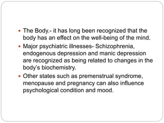  The Body.- it has long been recognized that the
body has an effect on the well-being of the mind.
 Major psychiatric illnesses- Schizophrenia,
endogenous depression and manic depression
are recognized as being related to changes in the
body’s biochemistry.
 Other states such as premenstrual syndrome,
menopause and pregnancy can also influence
psychological condition and mood.
 