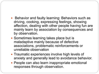  Behavior and faulty learning: Behaviors such as
driving, cooking, expressing feelings, showing
affection, dealing with other people having fun are
mainly learn by association by consequences and
by observation.
 Sometimes learning takes place but is
maladaptive mainly because of defective
associations, problematic reinforcements or
unreliable observation
 Traumatic experiences involve high levels of
anxiety and generally lead to avoidance behavior.
 People can also learn inappropriate emotional
responses through observation.
 