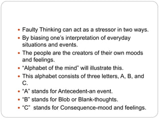  Faulty Thinking can act as a stressor in two ways.
 By biasing one’s interpretation of everyday
situations and events.
 The people are the creators of their own moods
and feelings.
 “Alphabet of the mind” will illustrate this.
 This alphabet consists of three letters, A, B, and
C.
 “A” stands for Antecedent-an event.
 “B” stands for Blob or Blank-thoughts.
 “C” stands for Consequence-mood and feelings.
 