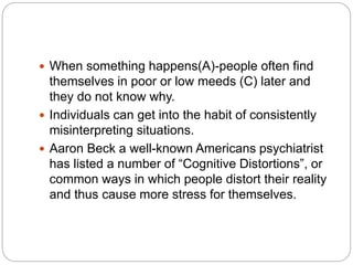  When something happens(A)-people often find
themselves in poor or low meeds (C) later and
they do not know why.
 Individuals can get into the habit of consistently
misinterpreting situations.
 Aaron Beck a well-known Americans psychiatrist
has listed a number of “Cognitive Distortions”, or
common ways in which people distort their reality
and thus cause more stress for themselves.
 