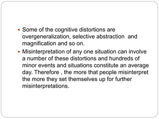  Some of the cognitive distortions are
overgeneralization, selective abstraction and
magnification and so on.
 Misinterpretation of any one situation can involve
a number of these distortions and hundreds of
minor events and situations constitute an average
day. Therefore , the more that people misinterpret
the more they set themselves up for further
misinterpretations.
 
