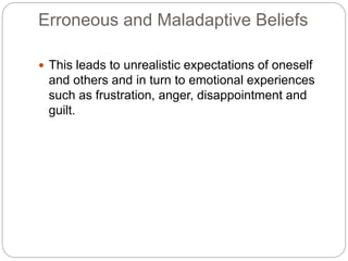 Erroneous and Maladaptive Beliefs
 This leads to unrealistic expectations of oneself
and others and in turn to emotional experiences
such as frustration, anger, disappointment and
guilt.
 