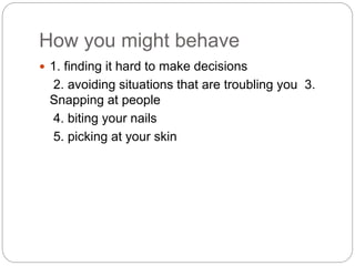 How you might behave
 1. finding it hard to make decisions
2. avoiding situations that are troubling you 3.
Snapping at people
4. biting your nails
5. picking at your skin
 