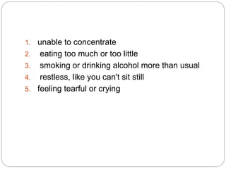 1. unable to concentrate
2. eating too much or too little
3. smoking or drinking alcohol more than usual
4. restless, like you can't sit still
5. feeling tearful or crying
 