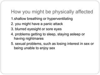 How you might be physically affected
1.shallow breathing or hyperventilating
2. you might have a panic attack
3. blurred eyesight or sore eyes
4. problems getting to sleep, staying asleep or
having nightmares
5. sexual problems, such as losing interest in sex or
being unable to enjoy sex
 