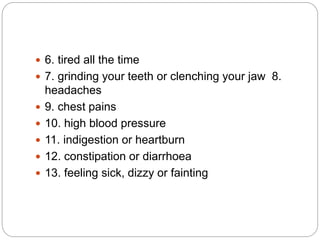  6. tired all the time
 7. grinding your teeth or clenching your jaw 8.
headaches
 9. chest pains
 10. high blood pressure
 11. indigestion or heartburn
 12. constipation or diarrhoea
 13. feeling sick, dizzy or fainting
 