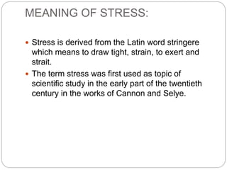MEANING OF STRESS:
 Stress is derived from the Latin word stringere
which means to draw tight, strain, to exert and
strait.
 The term stress was first used as topic of
scientific study in the early part of the twentieth
century in the works of Cannon and Selye.
 