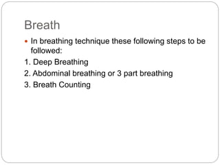 Breath
 In breathing technique these following steps to be
followed:
1. Deep Breathing
2. Abdominal breathing or 3 part breathing
3. Breath Counting
 
