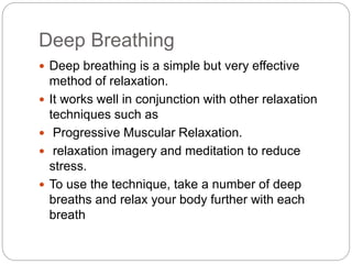 Deep Breathing
 Deep breathing is a simple but very effective
method of relaxation.
 It works well in conjunction with other relaxation
techniques such as
 Progressive Muscular Relaxation.
 relaxation imagery and meditation to reduce
stress.
 To use the technique, take a number of deep
breaths and relax your body further with each
breath
 