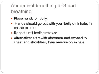 Abdominal breathing or 3 part
breathing:
 Place hands on belly.
 Hands should go out with your belly on inhale, in
on the exhale.
 Repeat until feeling relaxed.
 Alternative: start with abdomen and expand to
chest and shoulders, then reverse on exhale.
 