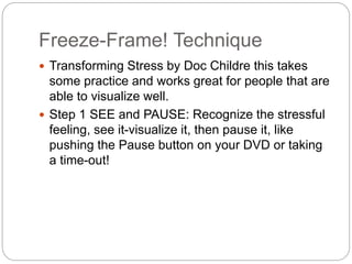 Freeze-Frame! Technique
 Transforming Stress by Doc Childre this takes
some practice and works great for people that are
able to visualize well.
 Step 1 SEE and PAUSE: Recognize the stressful
feeling, see it-visualize it, then pause it, like
pushing the Pause button on your DVD or taking
a time-out!
 