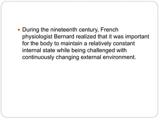  During the nineteenth century, French
physiologist Bernard realized that it was important
for the body to maintain a relatively constant
internal state while being challenged with
continuously changing external environment.
 