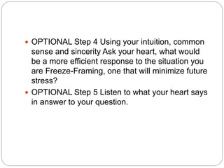  OPTIONAL Step 4 Using your intuition, common
sense and sincerity Ask your heart, what would
be a more efficient response to the situation you
are Freeze-Framing, one that will minimize future
stress?
 OPTIONAL Step 5 Listen to what your heart says
in answer to your question.
 