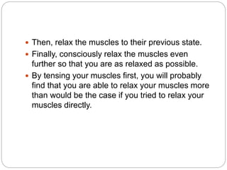  Then, relax the muscles to their previous state.
 Finally, consciously relax the muscles even
further so that you are as relaxed as possible.
 By tensing your muscles first, you will probably
find that you are able to relax your muscles more
than would be the case if you tried to relax your
muscles directly.
 