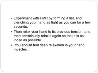 Experiment with PMR by forming a fist, and
clenching your hand as tight as you can for a few
seconds.
 Then relax your hand to its previous tension, and
then consciously relax it again so that it is as
loose as possible.
 You should feel deep relaxation in your hand
muscles.
 