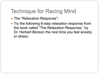 Technique for Racing Mind
 The “Relaxation Response”:
 Try the following 6-step relaxation response from
the book called “The Relaxation Response,” by
Dr. Herbert Benson the next time you feel anxiety
or stress:
 