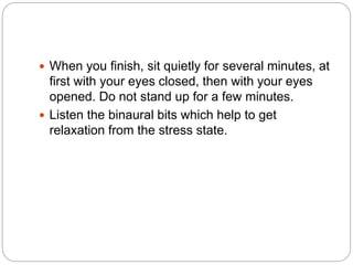  When you finish, sit quietly for several minutes, at
first with your eyes closed, then with your eyes
opened. Do not stand up for a few minutes.
 Listen the binaural bits which help to get
relaxation from the stress state.
 