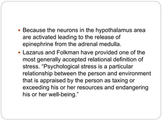  Because the neurons in the hypothalamus area
are activated leading to the release of
epinephrine from the adrenal medulla.
 Lazarus and Folkman have provided one of the
most generally accepted relational definition of
stress. “Psychological stress is a particular
relationship between the person and environment
that is appraised by the person as taxing or
exceeding his or her resources and endangering
his or her well-being.”
 