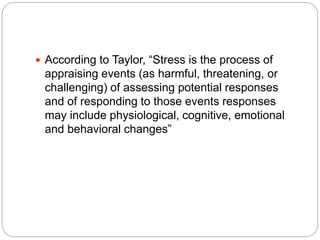  According to Taylor, “Stress is the process of
appraising events (as harmful, threatening, or
challenging) of assessing potential responses
and of responding to those events responses
may include physiological, cognitive, emotional
and behavioral changes”
 