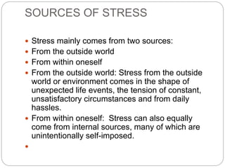 SOURCES OF STRESS
 Stress mainly comes from two sources:
 From the outside world
 From within oneself
 From the outside world: Stress from the outside
world or environment comes in the shape of
unexpected life events, the tension of constant,
unsatisfactory circumstances and from daily
hassles.
 From within oneself: Stress can also equally
come from internal sources, many of which are
unintentionally self-imposed.

 