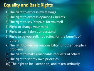 1) The right to express my feelings
2) The right to express opinions / beliefs
3) The right to say ‘Yes/No’ for yourself
4) Right to change your mind
5) Right to say ‘I don’t understand’
6) Right to be yourself, not acting for the benefit of
others
7) The right to decline responsibility for other people’s
problems
8) The right to make reasonable requests of others
9) The right to set my own priorities
10) The right to be listened to, and taken seriously
 
