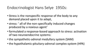 Endocrinologist Hans Selye 1950s:
• Stress is the nonspecific response of the body to any
demand placed upon it to adapt,
• stress: ‘ all of the non-specifically induced changes
produced by a noxious agent’
• formulated a response-based approach to stress: activation
of two neuroendocrine systems:
• the sympathetic-adrenal medullary system (SAM)
• the hypothalamic-pituitary-adrenal complex system (HPA)
 