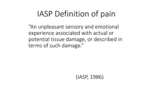 IASP Definition of pain
“An unpleasant sensory and emotional
experience associated with actual or
potential tissue damage, or described in
terms of such damage.”
(IASP, 1986)
 