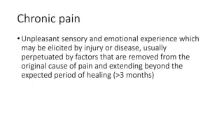 Chronic pain
• Unpleasant sensory and emotional experience which
may be elicited by injury or disease, usually
perpetuated by factors that are removed from the
original cause of pain and extending beyond the
expected period of healing (>3 months)
 