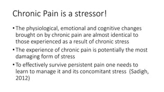 Chronic Pain is a stressor!
• The physiological, emotional and cognitive changes
brought on by chronic pain are almost identical to
those experienced as a result of chronic stress
• The experience of chronic pain is potentially the most
damaging form of stress
• To effectively survive persistent pain one needs to
learn to manage it and its concomitant stress (Sadigh,
2012)
 