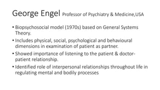 George Engel Professor of Psychiatry & Medicine,USA
• Biopsychosocial model (1970s) based on General Systems
Theory.
• Includes physical, social, psychological and behavioural
dimensions in examination of patient as partner.
• Showed importance of listening to the patient & doctor-
patient relationship.
• Identified role of interpersonal relationships throughout life in
regulating mental and bodily processes
 