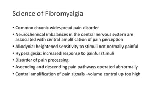 Science of Fibromyalgia
• Common chronic widespread pain disorder
• Neurochemical imbalances in the central nervous system are
associated with central amplification of pain perception
• Allodynia: heightened sensitivity to stimuli not normally painful
• Hyperalgesia: increased response to painful stimuli
• Disorder of pain processing
• Ascending and descending pain pathways operated abnormally
• Central amplification of pain signals –volume control up too high
 