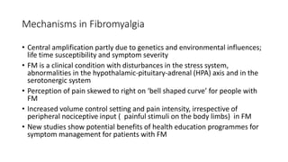 Mechanisms in Fibromyalgia
• Central amplification partly due to genetics and environmental influences;
life time susceptibility and symptom severity
• FM is a clinical condition with disturbances in the stress system,
abnormalities in the hypothalamic-pituitary-adrenal (HPA) axis and in the
serotonergic system
• Perception of pain skewed to right on ‘bell shaped curve’ for people with
FM
• Increased volume control setting and pain intensity, irrespective of
peripheral nociceptive input ( painful stimuli on the body limbs) in FM
• New studies show potential benefits of health education programmes for
symptom management for patients with FM
 