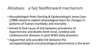 Allostasis: a fast feedforward mechanism
• Neurobiologist Peter Sterling & Epidemiologist James Eyer
(1988) aimed to explain physiological basis for changes in
patterns of human morbidity and mortality .
• Aimed to find cause of link between prevalence of
hypertension and deaths from renal, cerebral and
cardiovascular diseases in post WWII baby boomers.
• Argued that only possible link between the
sociopsychological and physiological phenomena is the brain
 