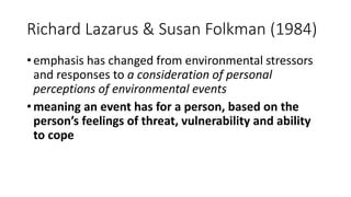 Richard Lazarus & Susan Folkman (1984)
• emphasis has changed from environmental stressors
and responses to a consideration of personal
perceptions of environmental events
• meaning an event has for a person, based on the
person’s feelings of threat, vulnerability and ability
to cope
 