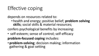 Effective coping
depends on resources related to:
•health and energy; positive belief; problem solving
skills; social skills & material resources;
confers psychological benefits by increasing:
• self-esteem; sense of control; self-efficacy
problem-focused coping includes:
• problem-solving; decision making; information
gathering & goal setting
 