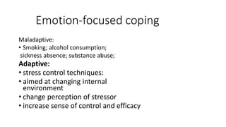 Emotion-focused coping
Maladaptive:
• Smoking; alcohol consumption;
sickness absence; substance abuse;
Adaptive:
• stress control techniques:
• aimed at changing internal
environment
• change perception of stressor
• increase sense of control and efficacy
 