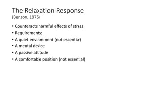 The Relaxation Response
(Benson, 1975)
• Counteracts harmful effects of stress
• Requirements:
• A quiet environment (not essential)
• A mental device
• A passive attitude
• A comfortable position (not essential)
 