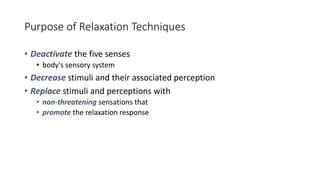 Purpose of Relaxation Techniques
• Deactivate the five senses
• body's sensory system
• Decrease stimuli and their associated perception
• Replace stimuli and perceptions with
• non-threatening sensations that
• promote the relaxation response
 