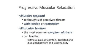 Progressive Muscular Relaxation
•Muscles respond
• to thoughts of perceived threats
• with tension or contraction
•Muscular tension
• the most common symptom of stress
• can lead to:
• stiffness, pain, discomfort, distorted and
disaligned posture and joint stability
 