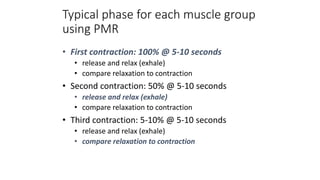 Typical phase for each muscle group
using PMR
• First contraction: 100% @ 5-10 seconds
• release and relax (exhale)
• compare relaxation to contraction
• Second contraction: 50% @ 5-10 seconds
• release and relax (exhale)
• compare relaxation to contraction
• Third contraction: 5-10% @ 5-10 seconds
• release and relax (exhale)
• compare relaxation to contraction
 