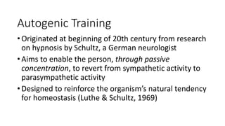 Autogenic Training
• Originated at beginning of 20th century from research
on hypnosis by Schultz, a German neurologist
• Aims to enable the person, through passive
concentration, to revert from sympathetic activity to
parasympathetic activity
• Designed to reinforce the organism’s natural tendency
for homeostasis (Luthe & Schultz, 1969)
 