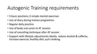 Autogenic Training requirements
• 3 basic positions; 6 simple mental exercises
• Use of diary during trainee programme
• Regular daily practice
• Use of body scan prior to AT session
• Use of cancelling technique after AT session
• Support with lifestyle adjustments-ideally reduce alcohol & caffeine,
increase exercise; healthy diet; quit smoking.
 