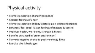 Physical activity
• Promotes excretion of anger hormones
• Reduces feelings of anger
• Promotes secretion of body’s natural pain killers: endorphins
• Enhances ‘feel good’ factor, feelings of mastery & control
• Improves health, well-being, strength & fitness
• Benefits enhanced in ‘green environment’
• Converts negative energy to positive energy & use
• Exercise bike is basic gym
 