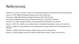References
Anderson, S.C; Cryan, J.F. & Dinan, T. (2017) The Psychobiotic Revolution. Washington DC; National Geographic.
Benson, H. (1975, 2000) The Relaxation Response. New York; HarperTorch.
Borysenko, J (1988, 2007) Minding the Body, Mending the Mind. USA; Da Capo.
Cannon.W.B. (1929) Organisation for physiological homeostasis . Physiol Rev. 9:399-431
Carruthers, M. (1979). Autogenic Training. Journal of Psychosomatic Research, 23, 437-440.
Engel, G.L. (1977) The need for a new medical model: a challenge for biomedicine. Science, 196: 129–136.
Engel, G.L. (1980) The clinical application of the biopsychosocial model. American Journal of Psychiatry, 137:
535–544.
Jacobsen, E. (1929). Progressive relaxation. Oxford, England: Univ. of Chicago Press.
Kermani, K. (1996) Autogenic Training: The Effective Way to Better Health. London; Souvenir Press.
 