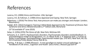 References
Lazarus, R.S. (2006) Stress and Emotion. USA; Springer
Lazarus, R.S. & Folkman, S. (1984) Stress Appraisal and Coping. New York; Springer.
Robertson, I. (2016) The Stress Test; How pressure can make you stronger and sharper. London;
Bloomsbury.
Sadigh, M.R. (2012) Autogenic Training A Mind-Body Approach to the Treatment of Chronic Pain
Syndrome and Stress-Related Disorders.2nd Edition.USA; McFarland
(3rd Ed available 6th June 2019)
Selye, H. (1956,1976) The Stress of Life. New York; McGraw-Hill.
Schwartz, G. E. (1977). Psychosomatic disorders: Psychosomatic disorders and biofeedback: A
psychobiological model of disregulation. In J. D. Maser & M. E. P. Seligman (Eds.), A series of
books in psychology. Psychopathology: Experimental models (pp. 270-307). New York, NY, US:
W H Freeman/Times Books/ Henry Holt & Co.
Sterling , P. & Eyer, J. (1988) Allostasis : A new paradigm to explain arousal pathology. In
Handbook of Life stress , Cognition and Health (ed.S.Fisher, J.Reason),pp.629-47
 