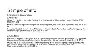Sample of info
1,2 Available on Google Scholar:
1. Abstracts:
Clauw, D.J., Arnold, L.M., & McCarberg, B.H. The Science of Fibromyalgia. Mayo Clin Proc 2011;
86(9): 907-911
Koob G.F. Corticotropin-releasing factor, norepinephrine, and stress. Biol Psychiatry 1999 46: 1167-
80
Hong-You Ge et al. Contribution of the local and referred pain from active myofascial trigger points
in fibromyalgia syndrome PAIN 147 2009 233-240
2. Full articles:
Bordoni, B., Marelli, F. Morabito, B. et al Fascial preadipocytes: another missing piece of the puzzle
to understand fibromyalgia? Open Access Rheumatology: Research and Reviews 2018: 10 27-32
Musekamp et al . Evaluation of a self-management patient education program for patients with
fibromyalgia syndrome: study protocol of a cluster randomized controlled trial. BMC
Musculoskeletal Disorders 2016 17:55
 