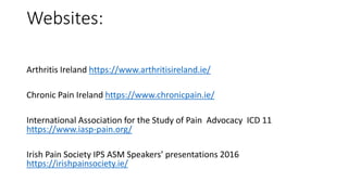 Websites:
Arthritis Ireland https://www.arthritisireland.ie/
Chronic Pain Ireland https://www.chronicpain.ie/
International Association for the Study of Pain Advocacy ICD 11
https://www.iasp-pain.org/
Irish Pain Society IPS ASM Speakers’ presentations 2016
https://irishpainsociety.ie/
 
