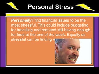                 Personal Stress   Personally I find financial issues to be the most stressful. This could include budgeting for travelling and rent and still having enough for food at the end of the week. Equally as stressful can be finding ways to obtain money 