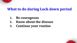 What to do during Lock down period
1. Be courageous
2. Know about the disease
3. Continue your routine
 
